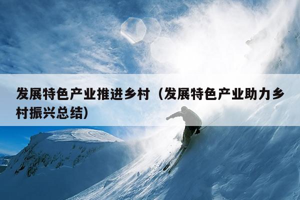 发展特色产业推进乡村（发展特色产业助力乡村振兴总结）