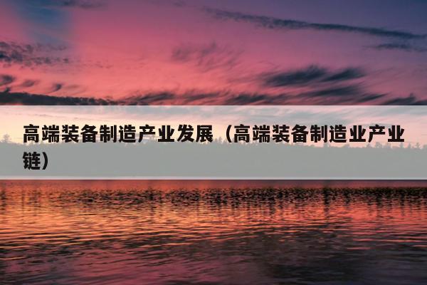 高端装备制造产业发展（高端装备制造业产业链）