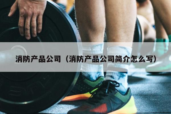 消防产品公司（消防产品尊龙人生就要博旧版的简介怎么写）