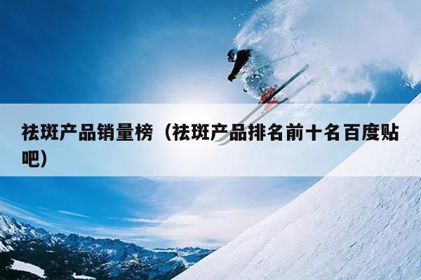 祛斑产品销量榜（祛斑产品排名前十名百度贴吧）