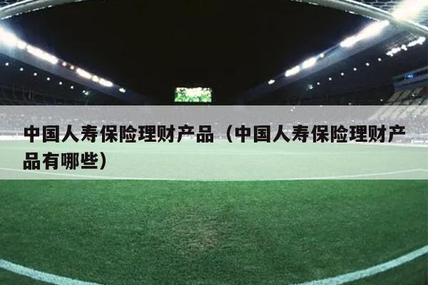 中国人寿保险理财产品（中国人寿保险理财产品有哪些）